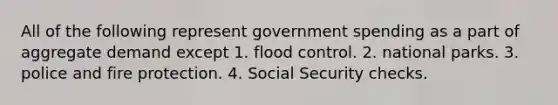 All of the following represent government spending as a part of aggregate demand except 1. flood control. 2. national parks. 3. police and fire protection. 4. Social Security checks.