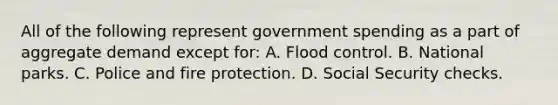 All of the following represent government spending as a part of aggregate demand except for: A. Flood control. B. National parks. C. Police and fire protection. D. Social Security checks.