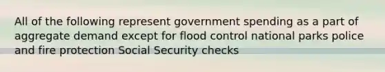 All of the following represent government spending as a part of aggregate demand except for flood control national parks police and fire protection Social Security checks