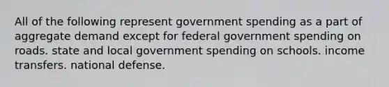 All of the following represent government spending as a part of aggregate demand except for federal government spending on roads. state and local government spending on schools. income transfers. national defense.