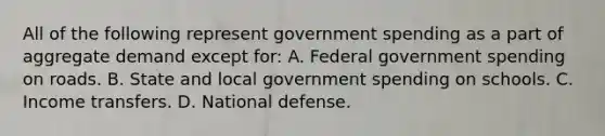 All of the following represent government spending as a part of aggregate demand except for: A. Federal government spending on roads. B. State and local government spending on schools. C. Income transfers. D. National defense.