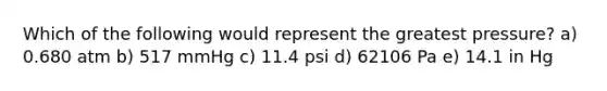 Which of the following would represent the greatest pressure? a) 0.680 atm b) 517 mmHg c) 11.4 psi d) 62106 Pa e) 14.1 in Hg