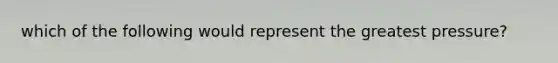 which of the following would represent the greatest pressure?