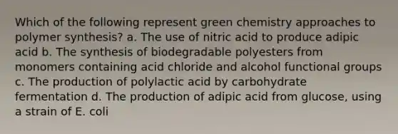 Which of the following represent green chemistry approaches to polymer synthesis? a. The use of nitric acid to produce adipic acid b. The synthesis of biodegradable polyesters from monomers containing acid chloride and alcohol functional groups c. The production of polylactic acid by carbohydrate fermentation d. The production of adipic acid from glucose, using a strain of E. coli