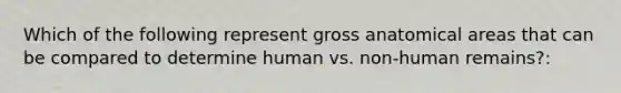 Which of the following represent gross anatomical areas that can be compared to determine human vs. non-human remains?: