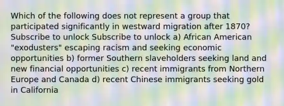 Which of the following does not represent a group that participated significantly in westward migration after 1870? Subscribe to unlock Subscribe to unlock a) African American "exodusters" escaping racism and seeking economic opportunities b) former Southern slaveholders seeking land and new financial opportunities c) recent immigrants from Northern Europe and Canada d) recent Chinese immigrants seeking gold in California