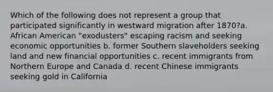 Which of the following does not represent a group that participated significantly in westward migration after 1870?a. African American "exodusters" escaping racism and seeking economic opportunities b. former Southern slaveholders seeking land and new financial opportunities c. recent immigrants from Northern Europe and Canada d. recent Chinese immigrants seeking gold in California