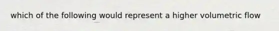 which of the following would represent a higher volumetric flow