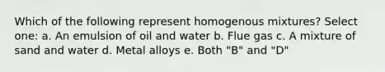 Which of the following represent homogenous mixtures? Select one: a. An emulsion of oil and water b. Flue gas c. A mixture of sand and water d. Metal alloys e. Both "B" and "D"