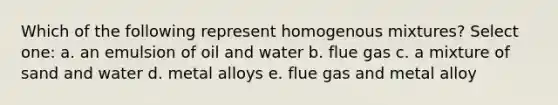 Which of the following represent homogenous mixtures? Select one: a. an emulsion of oil and water b. flue gas c. a mixture of sand and water d. metal alloys e. flue gas and metal alloy