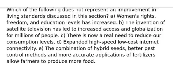 Which of the following does not represent an improvement in living standards discussed in this section? a) Women's rights, freedom, and education levels has increased. b) The invention of satellite television has led to increased access and globalization for millions of people. c) There is now a real need to reduce our consumption levels. d) Expanded high-speed low-cost internet connectivity. e) The combination of hybrid seeds, better pest control methods and more accurate applications of fertilizers allow farmers to produce more food.