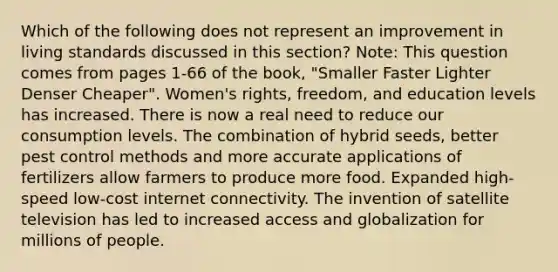 Which of the following does not represent an improvement in living standards discussed in this section? Note: This question comes from pages 1-66 of the book, "Smaller Faster Lighter Denser Cheaper". Women's rights, freedom, and education levels has increased. There is now a real need to reduce our consumption levels. The combination of hybrid seeds, better pest control methods and more accurate applications of fertilizers allow farmers to produce more food. Expanded high-speed low-cost internet connectivity. The invention of satellite television has led to increased access and globalization for millions of people.