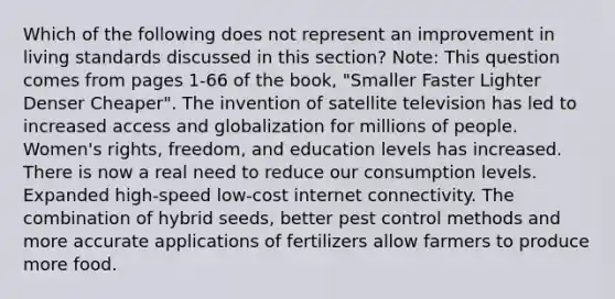 Which of the following does not represent an improvement in living standards discussed in this section? Note: This question comes from pages 1-66 of the book, "Smaller Faster Lighter Denser Cheaper". The invention of satellite television has led to increased access and globalization for millions of people. Women's rights, freedom, and education levels has increased. There is now a real need to reduce our consumption levels. Expanded high-speed low-cost internet connectivity. The combination of hybrid seeds, better pest control methods and more accurate applications of fertilizers allow farmers to produce more food.