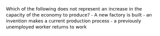 Which of the following does not represent an increase in the capacity of the economy to produce? - A new factory is built - an invention makes a current production process - a previously unemployed worker returns to work