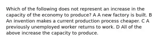 Which of the following does not represent an increase in the capacity of the economy to produce? A A new factory is built. B An invention makes a current production process cheaper. C A previously unemployed worker returns to work. D All of the above increase the capacity to produce.