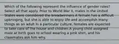 Which of the following represent the influence of gender roles? Select all that apply. Prior to World War II, males in the United States were considered the breadwinners A female has a difficult upbringing, but she is able to enjoy life and accomplish many things as an adult In a particular culture, females are expected to take care of the house and children A young child assigned male at birth goes to school wearing a pink shirt, and his classmates ask him why.