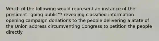 Which of the following would represent an instance of the president "going public"? revealing classified information opening campaign donations to the people delivering a State of the Union address circumventing Congress to petition the people directly