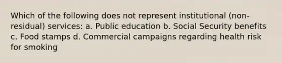 Which of the following does not represent institutional (non-residual) services: a. Public education b. Social Security benefits c. Food stamps d. Commercial campaigns regarding health risk for smoking