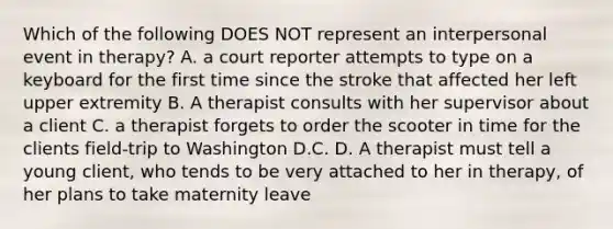 Which of the following DOES NOT represent an interpersonal event in therapy? A. a court reporter attempts to type on a keyboard for the first time since the stroke that affected her left upper extremity B. A therapist consults with her supervisor about a client C. a therapist forgets to order the scooter in time for the clients field-trip to Washington D.C. D. A therapist must tell a young client, who tends to be very attached to her in therapy, of her plans to take maternity leave