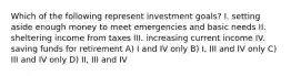 Which of the following represent investment goals? I. setting aside enough money to meet emergencies and basic needs II. sheltering income from taxes III. increasing current income IV. saving funds for retirement A) I and IV only B) I, III and IV only C) III and IV only D) II, III and IV