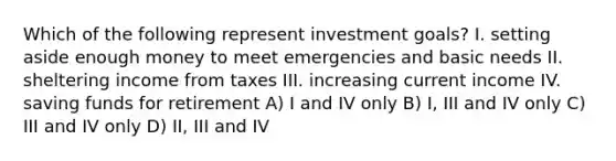 Which of the following represent investment goals? I. setting aside enough money to meet emergencies and basic needs II. sheltering income from taxes III. increasing current income IV. saving funds for retirement A) I and IV only B) I, III and IV only C) III and IV only D) II, III and IV