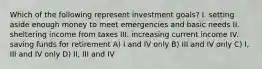 Which of the following represent investment goals? I. setting aside enough money to meet emergencies and basic needs II. sheltering income from taxes III. increasing current income IV. saving funds for retirement A) I and IV only B) III and IV only C) I, III and IV only D) II, III and IV