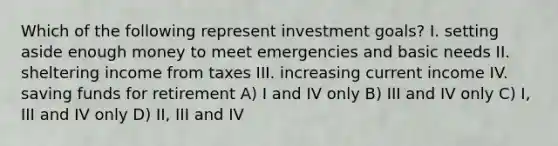 Which of the following represent investment goals? I. setting aside enough money to meet emergencies and basic needs II. sheltering income from taxes III. increasing current income IV. saving funds for retirement A) I and IV only B) III and IV only C) I, III and IV only D) II, III and IV