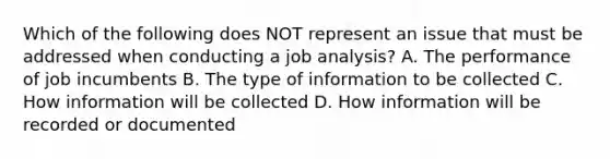 Which of the following does NOT represent an issue that must be addressed when conducting a job analysis? A. The performance of job incumbents B. The type of information to be collected C. How information will be collected D. How information will be recorded or documented