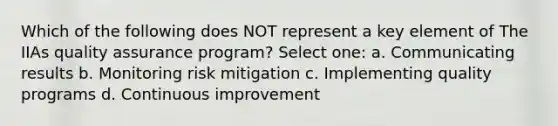 Which of the following does NOT represent a key element of The IIAs quality assurance program? Select one: a. Communicating results b. Monitoring risk mitigation c. Implementing quality programs d. Continuous improvement