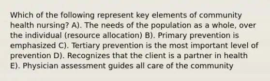 Which of the following represent key elements of community health nursing? A). The needs of the population as a whole, over the individual (resource allocation) B). Primary prevention is emphasized C). Tertiary prevention is the most important level of prevention D). Recognizes that the client is a partner in health E). Physician assessment guides all care of the community