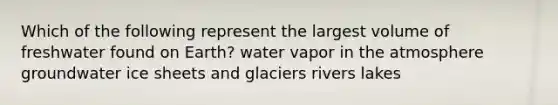 Which of the following represent the largest volume of freshwater found on Earth? water vapor in the atmosphere groundwater ice sheets and glaciers rivers lakes