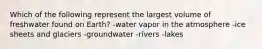 Which of the following represent the largest volume of freshwater found on Earth? -water vapor in the atmosphere -ice sheets and glaciers -groundwater -rivers -lakes