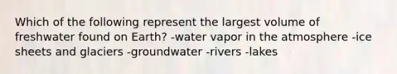 Which of the following represent the largest volume of freshwater found on Earth? -water vapor in the atmosphere -ice sheets and glaciers -groundwater -rivers -lakes