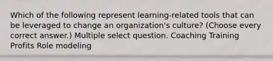 Which of the following represent learning-related tools that can be leveraged to change an organization's culture? (Choose every correct answer.) Multiple select question. Coaching Training Profits Role modeling