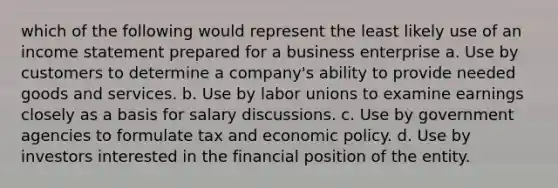 which of the following would represent the least likely use of an income statement prepared for a business enterprise a. Use by customers to determine a company's ability to provide needed goods and services. b. Use by labor unions to examine earnings closely as a basis for salary discussions. c. Use by government agencies to formulate tax and economic policy. d. Use by investors interested in the financial position of the entity.