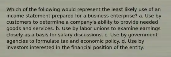 Which of the following would represent the least likely use of an income statement prepared for a business enterprise? a. Use by customers to determine a company's ability to provide needed goods and services. b. Use by labor unions to examine earnings closely as a basis for salary discussions. c. Use by government agencies to formulate tax and economic policy. d. Use by investors interested in the financial position of the entity.