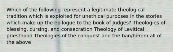 Which of the following represent a legitimate theological tradition which is exploited for unethical purposes in the stories which make up the epilogue to the book of Judges? Theologies of blessing, cursing, and consecration Theology of Levitical priesthood Theologies of the conquest and the ban/ḥērem all of the above