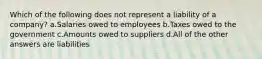 Which of the following does not represent a liability of a company? a.Salaries owed to employees b.Taxes owed to the government c.Amounts owed to suppliers d.All of the other answers are liabilities