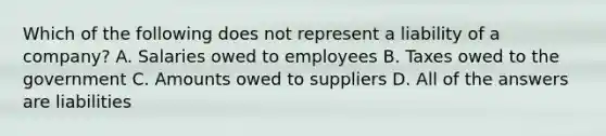 Which of the following does not represent a liability of a company? A. Salaries owed to employees B. Taxes owed to the government C. Amounts owed to suppliers D. All of the answers are liabilities