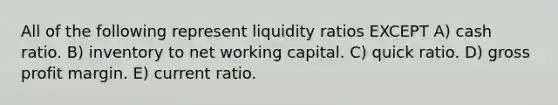 All of the following represent liquidity ratios EXCEPT A) cash ratio. B) inventory to net working capital. C) quick ratio. D) <a href='https://www.questionai.com/knowledge/klIB6Lsdwh-gross-profit' class='anchor-knowledge'>gross profit</a> margin. E) current ratio.