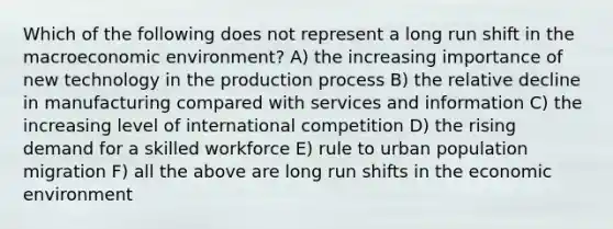 Which of the following does not represent a long run shift in the macroeconomic environment? A) the increasing importance of new technology in the production process B) the relative decline in manufacturing compared with services and information C) the increasing level of international competition D) the rising demand for a skilled workforce E) rule to urban population migration F) all the above are long run shifts in the economic environment