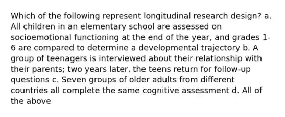 Which of the following represent longitudinal research design? a. All children in an elementary school are assessed on socioemotional functioning at the end of the year, and grades 1-6 are compared to determine a developmental trajectory b. A group of teenagers is interviewed about their relationship with their parents; two years later, the teens return for follow-up questions c. Seven groups of older adults from different countries all complete the same cognitive assessment d. All of the above