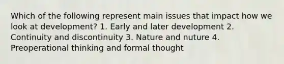 Which of the following represent main issues that impact how we look at development? 1. Early and later development 2. Continuity and discontinuity 3. Nature and nuture 4. Preoperational thinking and formal thought