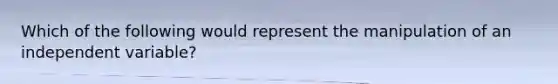 Which of the following would represent the manipulation of an independent variable?