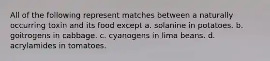 All of the following represent matches between a naturally occurring toxin and its food except a. solanine in potatoes. b. goitrogens in cabbage. c. cyanogens in lima beans. d. acrylamides in tomatoes.