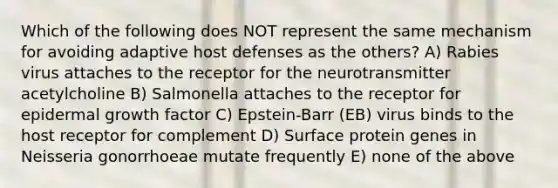 Which of the following does NOT represent the same mechanism for avoiding adaptive host defenses as the others? A) Rabies virus attaches to the receptor for the neurotransmitter acetylcholine B) Salmonella attaches to the receptor for epidermal growth factor C) Epstein-Barr (EB) virus binds to the host receptor for complement D) Surface protein genes in Neisseria gonorrhoeae mutate frequently E) none of the above