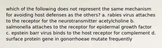 which of the following does not represent the same mechanism for avoiding host defenses as the others? a. rabies virus attaches to the receptor for the neurotransmitter acetylcholine b. salmonella attaches to the receptor for epidermal growth factor c. epstein barr virus binds to the host receptor for complement d. surface protein gene in gonorrhoeae mutate frequently