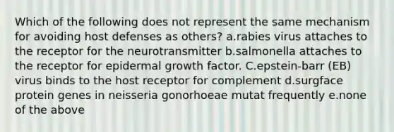 Which of the following does not represent the same mechanism for avoiding host defenses as others? a.rabies virus attaches to the receptor for the neurotransmitter b.salmonella attaches to the receptor for epidermal growth factor. C.epstein-barr (EB) virus binds to the host receptor for complement d.surgface protein genes in neisseria gonorhoeae mutat frequently e.none of the above