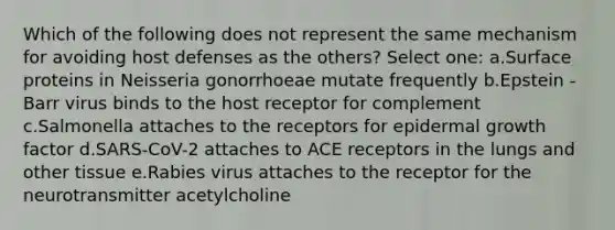 Which of the following does not represent the same mechanism for avoiding host defenses as the others? Select one: a.Surface proteins in Neisseria gonorrhoeae mutate frequently b.Epstein -Barr virus binds to the host receptor for complement c.Salmonella attaches to the receptors for epidermal growth factor d.SARS-CoV-2 attaches to ACE receptors in the lungs and other tissue e.Rabies virus attaches to the receptor for the neurotransmitter acetylcholine