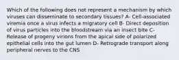 Which of the following does not represent a mechanism by which viruses can disseminate to secondary tissues? A- Cell-associated viremia once a virus infects a migratory cell B- Direct deposition of virus particles into the bloodstream via an insect bite C- Release of progeny virions from the apical side of polarized epithelial cells into the gut lumen D- Retrograde transport along peripheral nerves to the CNS